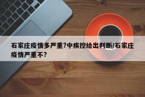 石家庄疫情多严重?中疾控给出判断/石家庄疫情严重不?