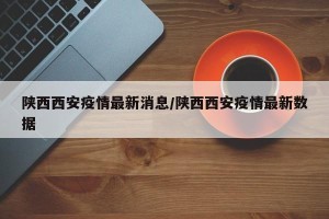 陕西西安疫情最新消息/陕西西安疫情最新数据