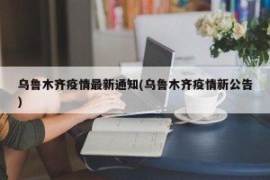 乌鲁木齐疫情最新通知(乌鲁木齐疫情新公告)