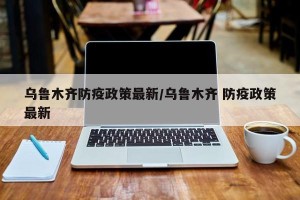 乌鲁木齐防疫政策最新/乌鲁木齐 防疫政策最新
