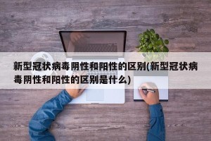 新型冠状病毒阴性和阳性的区别(新型冠状病毒阴性和阳性的区别是什么)