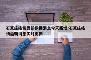 石家庄疫情最新数据消息今天新增/石家庄疫情最新消息实时更新