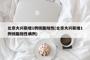 北京大兴新增1例核酸阳性(北京大兴新增1例核酸阳性病例)