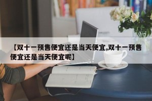 【双十一预售便宜还是当天便宜,双十一预售便宜还是当天便宜呢】