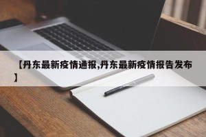 【丹东最新疫情通报,丹东最新疫情报告发布】
