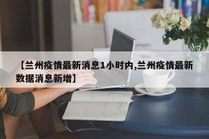 【兰州疫情最新消息1小时内,兰州疫情最新数据消息新增】