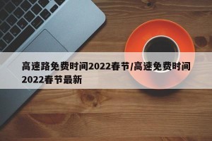 高速路免费时间2022春节/高速免费时间2022春节最新