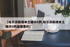 【哈尔滨新增本土确诊6例,哈尔滨新增本土确诊6例是哪里的】