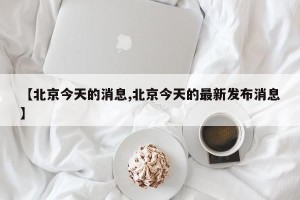 【北京今天的消息,北京今天的最新发布消息】