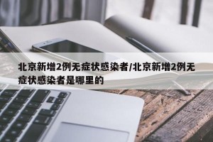 北京新增2例无症状感染者/北京新增2例无症状感染者是哪里的