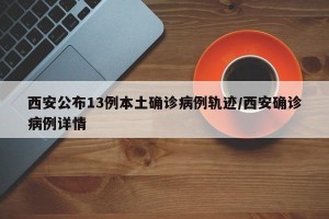 西安公布13例本土确诊病例轨迹/西安确诊病例详情