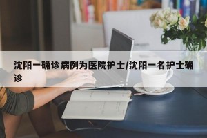 沈阳一确诊病例为医院护士/沈阳一名护士确诊