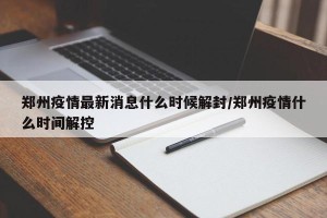 郑州疫情最新消息什么时候解封/郑州疫情什么时间解控