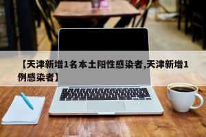 【天津新增1名本土阳性感染者,天津新增1例感染者】