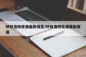 呼和浩特疫情最新消息/呼和浩特疫情最新报道