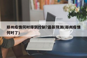郑州疫情何时得到控制?最新预测(郑州疫情何时了)