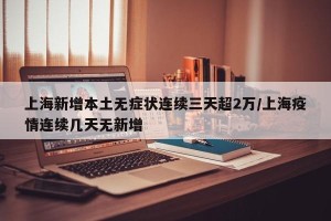 上海新增本土无症状连续三天超2万/上海疫情连续几天无新增