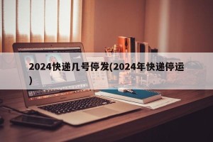 2024快递几号停发(2024年快递停运)