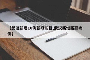 【武汉新增10例新冠阳性,武汉新增新冠病例】