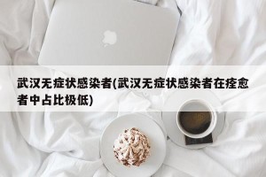武汉无症状感染者(武汉无症状感染者在痊愈者中占比极低)