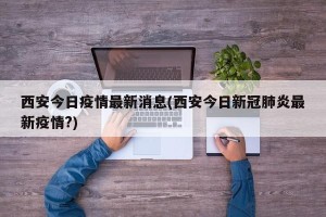 西安今日疫情最新消息(西安今日新冠肺炎最新疫情?)