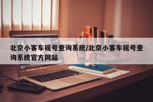 北京小客车摇号查询系统/北京小客车摇号查询系统官方网站