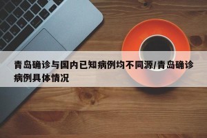 青岛确诊与国内已知病例均不同源/青岛确诊病例具体情况