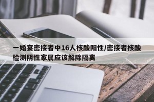 一婚宴密接者中16人核酸阳性/密接者核酸检测阴性家属应该解除隔离