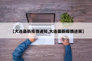 【大连最新疫情通知,大连最新疫情进展】