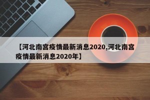 【河北南宫疫情最新消息2020,河北南宫疫情最新消息2020年】