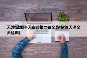 天津:放假半天启动第二轮全员核检(天津全员检测)
