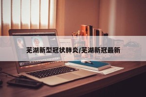 芜湖新型冠状肺炎/芜湖新冠最新