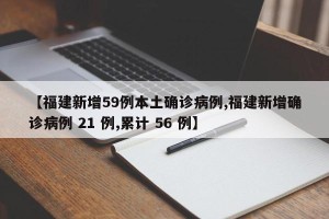 【福建新增59例本土确诊病例,福建新增确诊病例 21 例,累计 56 例】