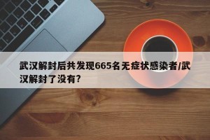 武汉解封后共发现665名无症状感染者/武汉解封了没有?