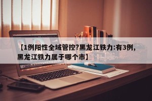【1例阳性全域管控?黑龙江铁力:有3例,黑龙江铁力属于哪个市】