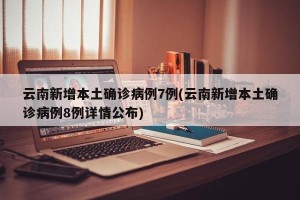 云南新增本土确诊病例7例(云南新增本土确诊病例8例详情公布)