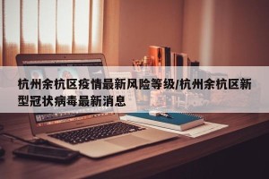 杭州余杭区疫情最新风险等级/杭州余杭区新型冠状病毒最新消息