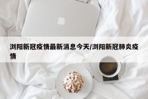 浏阳新冠疫情最新消息今天/浏阳新冠肺炎疫情