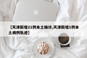 【天津新增21例本土确诊,天津新增1例本土病例轨迹】