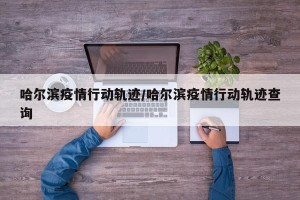 哈尔滨疫情行动轨迹/哈尔滨疫情行动轨迹查询