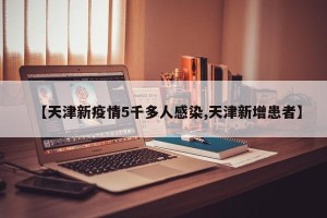 【天津新疫情5千多人感染,天津新增患者】