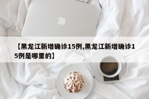 【黑龙江新增确诊15例,黑龙江新增确诊15例是哪里的】
