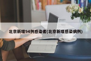 北京新增94例感染者(北京新增感染病例)