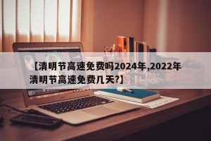 【清明节高速免费吗2024年,2022年清明节高速免费几天?】