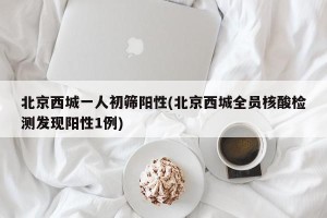 北京西城一人初筛阳性(北京西城全员核酸检测发现阳性1例)