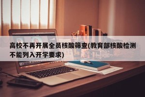 高校不再开展全员核酸筛查(教育部核酸检测不能列入开学要求)