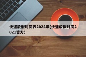 快递放假时间表2024年(快递放假时间2021官方)