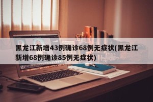黑龙江新增43例确诊68例无症状(黑龙江新增68例确诊85例无症状)