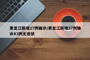 黑龙江新增27例确诊/黑龙江新增27例确诊43例无症状