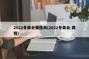 2022冬奥会赛程表(2022冬奥会 赛程)